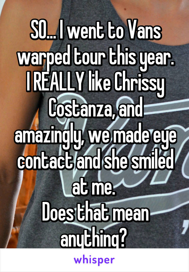 SO... I went to Vans warped tour this year.
I REALLY like Chrissy Costanza, and amazingly, we made eye contact and she smiled at me. 
Does that mean anything? 