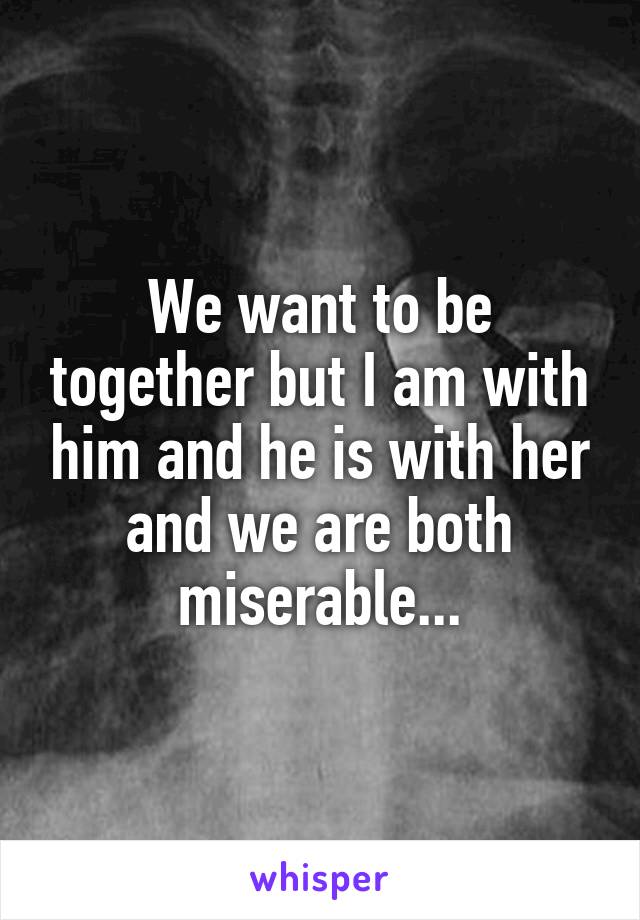 We want to be together but I am with him and he is with her and we are both miserable...