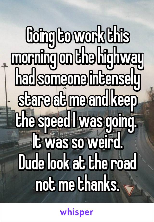 Going to work this morning on the highway had someone intensely stare at me and keep the speed I was going.  It was so weird.
Dude look at the road not me thanks.