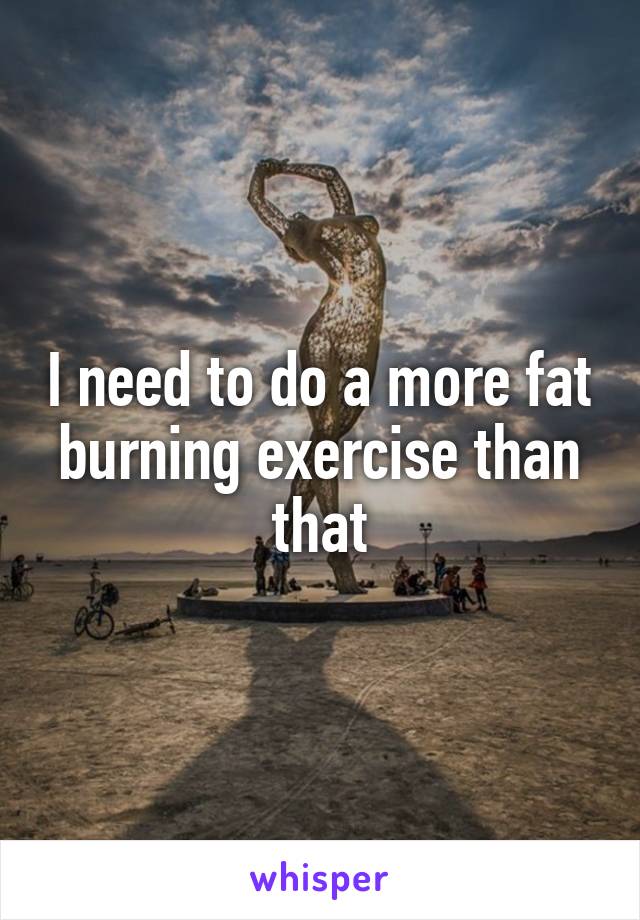 I need to do a more fat burning exercise than that