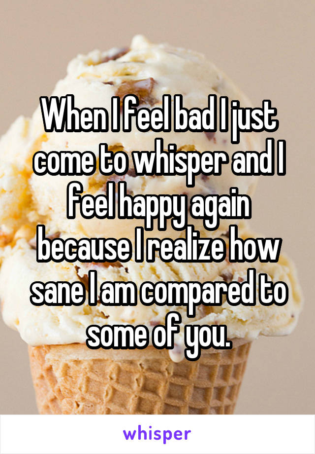 When I feel bad I just come to whisper and I feel happy again because I realize how sane I am compared to some of you.