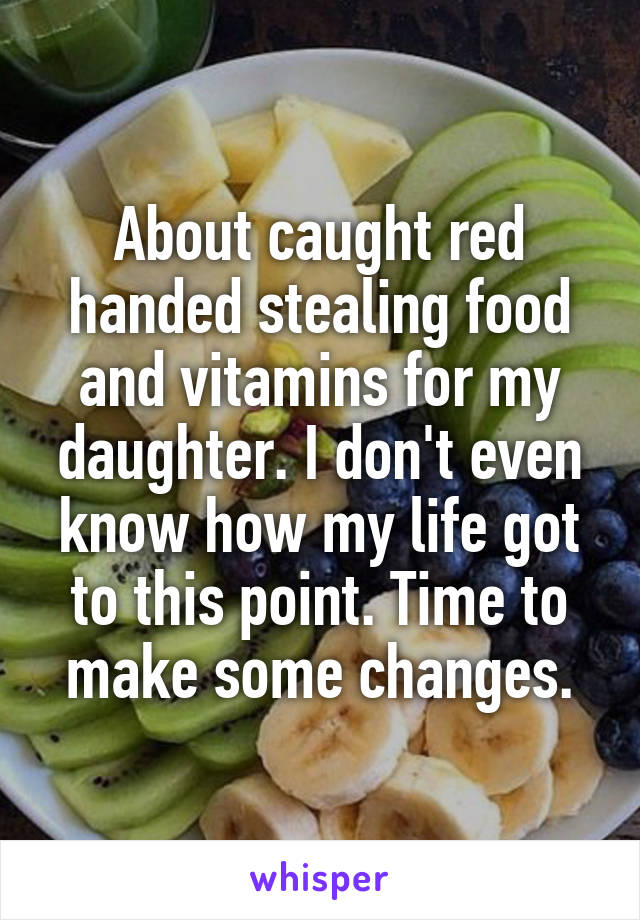 About caught red handed stealing food and vitamins for my daughter. I don't even know how my life got to this point. Time to make some changes.