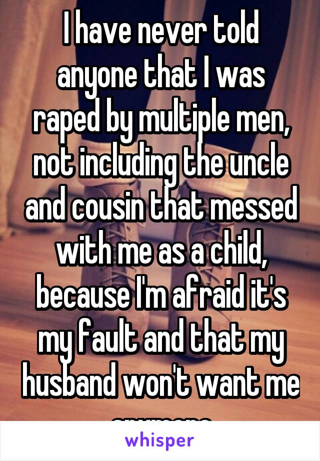 I have never told anyone that I was raped by multiple men, not including the uncle and cousin that messed with me as a child, because I'm afraid it's my fault and that my husband won't want me anymore