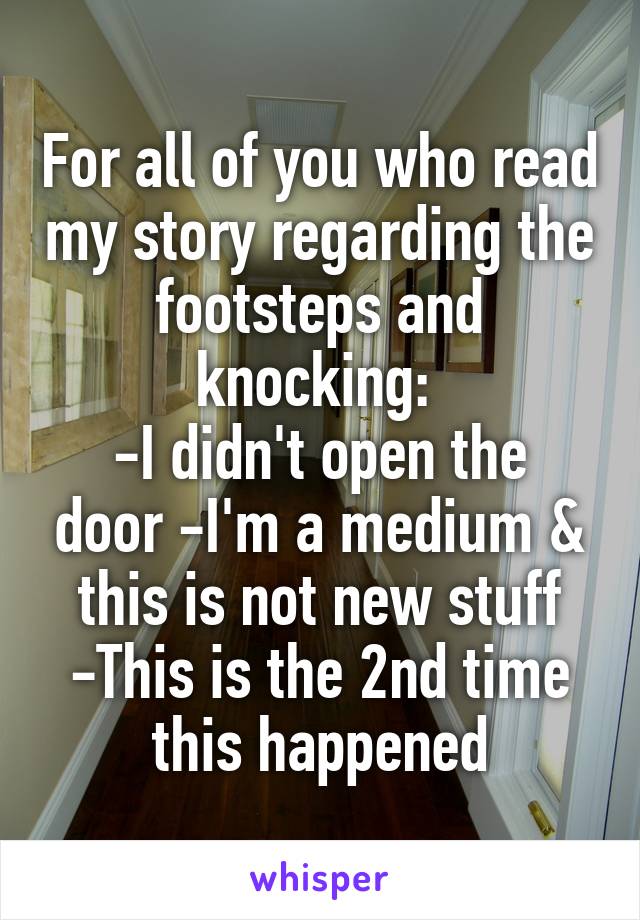 For all of you who read my story regarding the footsteps and knocking: 
-I didn't open the door -I'm a medium & this is not new stuff -This is the 2nd time this happened