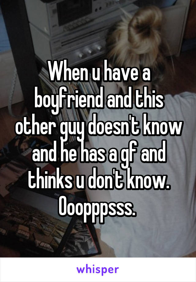 When u have a boyfriend and this other guy doesn't know and he has a gf and thinks u don't know. Ooopppsss. 