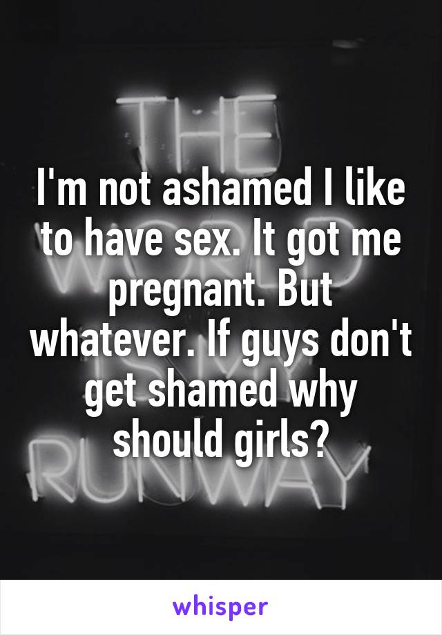 I'm not ashamed I like to have sex. It got me pregnant. But whatever. If guys don't get shamed why should girls?