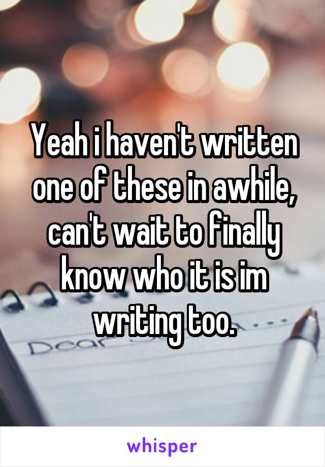 Yeah i haven't written one of these in awhile, can't wait to finally know who it is im writing too.