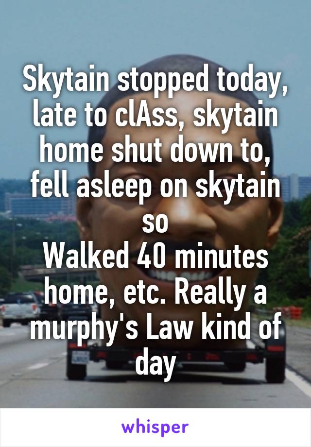 Skytain stopped today, late to clAss, skytain home shut down to, fell asleep on skytain so
Walked 40 minutes home, etc. Really a murphy's Law kind of day