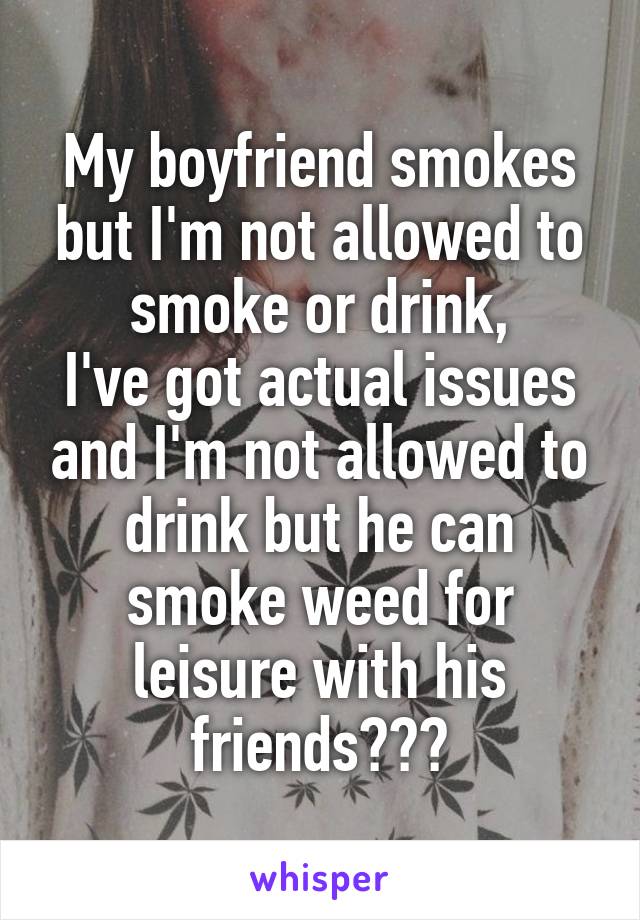My boyfriend smokes but I'm not allowed to smoke or drink,
I've got actual issues and I'm not allowed to drink but he can smoke weed for leisure with his friends???