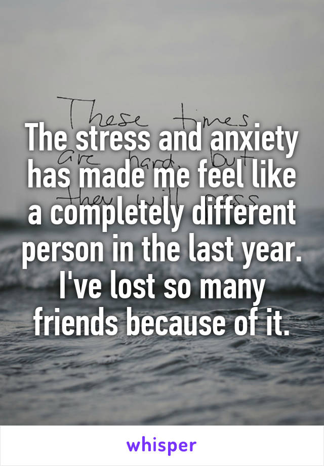 The stress and anxiety has made me feel like a completely different person in the last year. I've lost so many friends because of it.