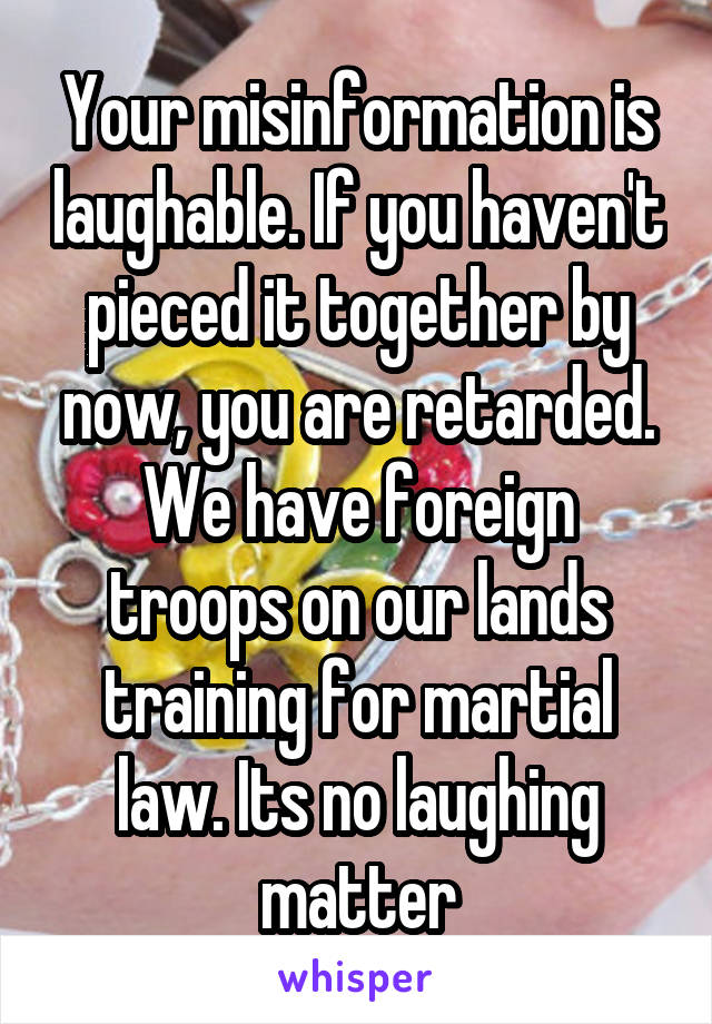 Your misinformation is laughable. If you haven't pieced it together by now, you are retarded. We have foreign troops on our lands training for martial law. Its no laughing matter