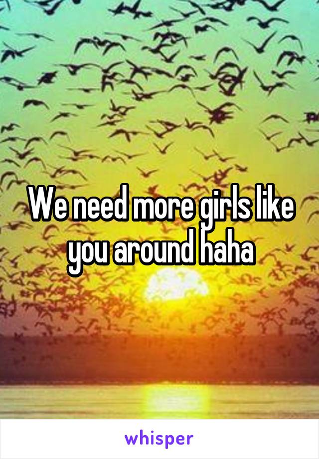 We need more girls like you around haha