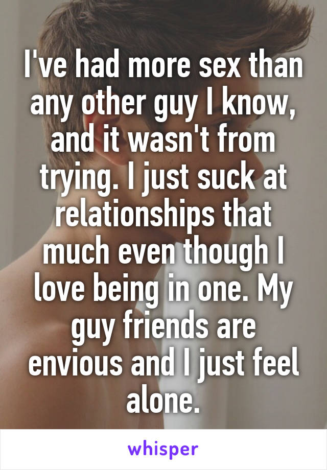 I've had more sex than any other guy I know, and it wasn't from trying. I just suck at relationships that much even though I love being in one. My guy friends are envious and I just feel alone.