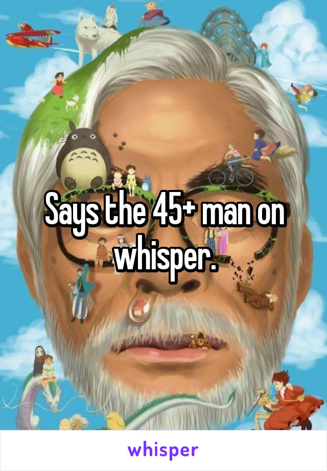 Says the 45+ man on whisper.