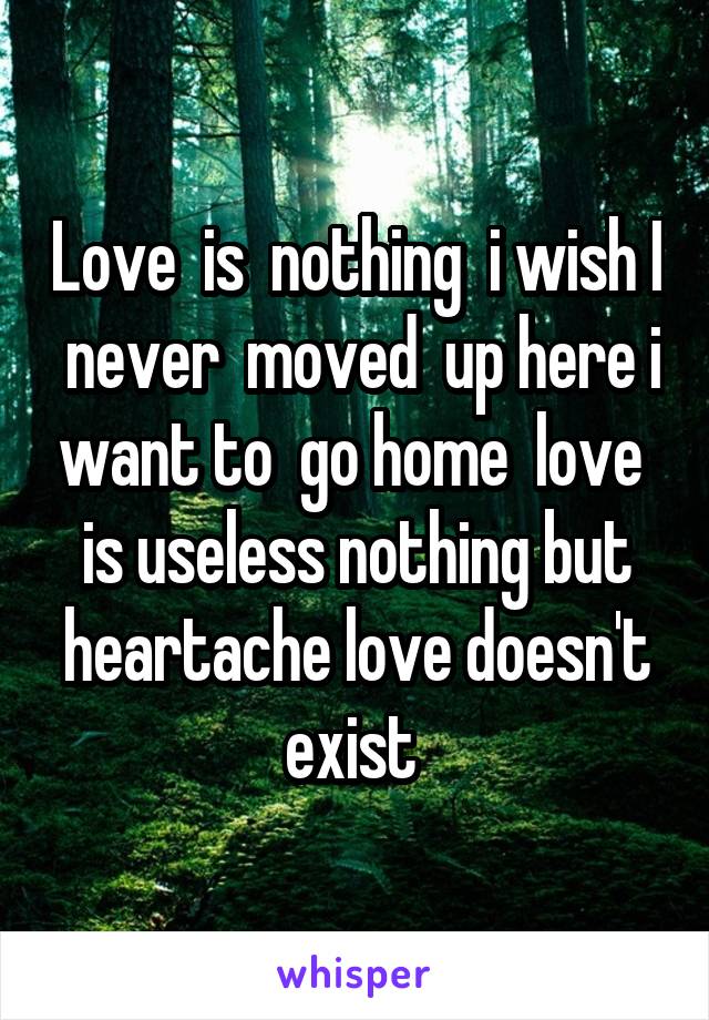 Love  is  nothing  i wish I  never  moved  up here i want to  go home  love  is useless nothing but heartache love doesn't exist 