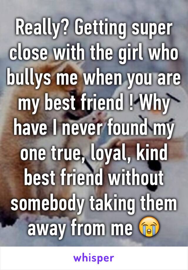 Really? Getting super close with the girl who bullys me when you are my best friend ! Why have I never found my one true, loyal, kind best friend without somebody taking them away from me 😭