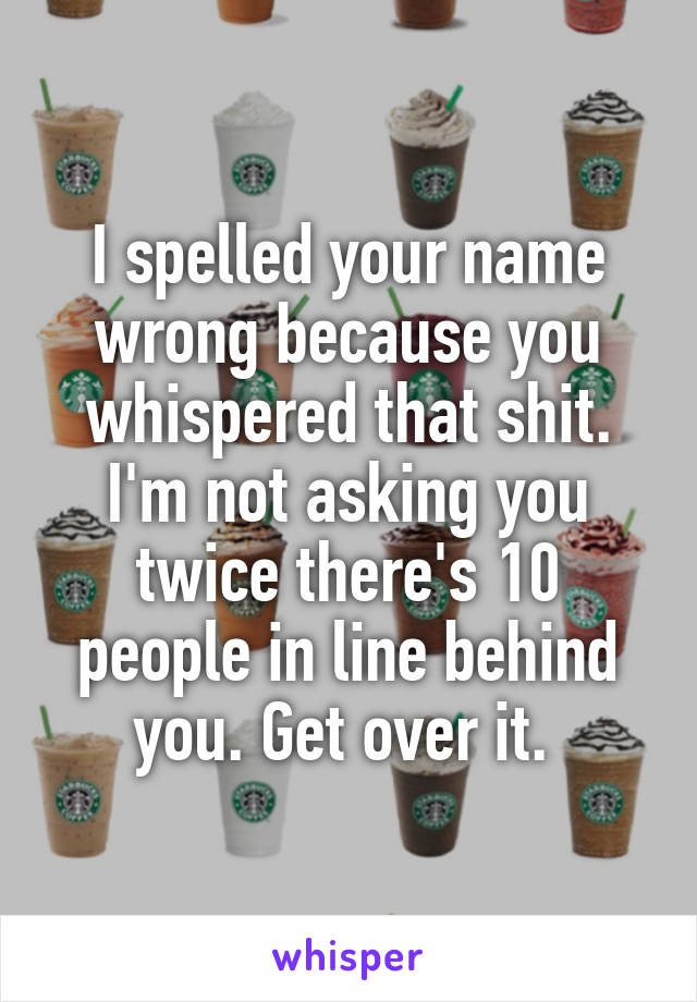I spelled your name wrong because you whispered that shit. I'm not asking you twice there's 10 people in line behind you. Get over it. 