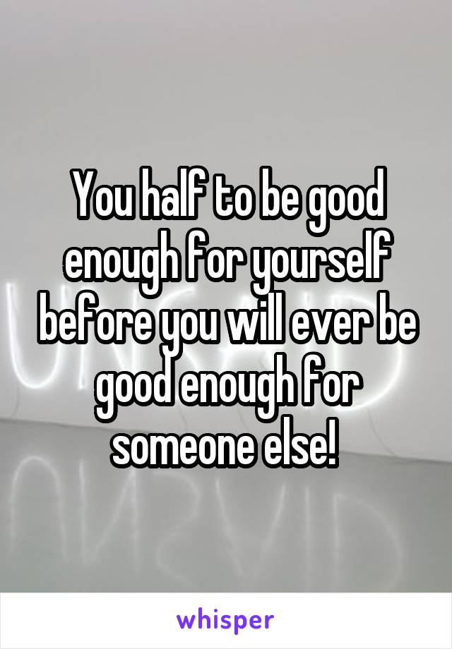 You half to be good enough for yourself before you will ever be good enough for someone else! 