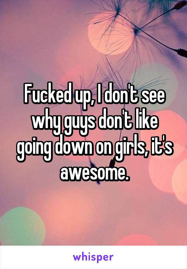 Fucked up, I don't see why guys don't like going down on girls, it's awesome.