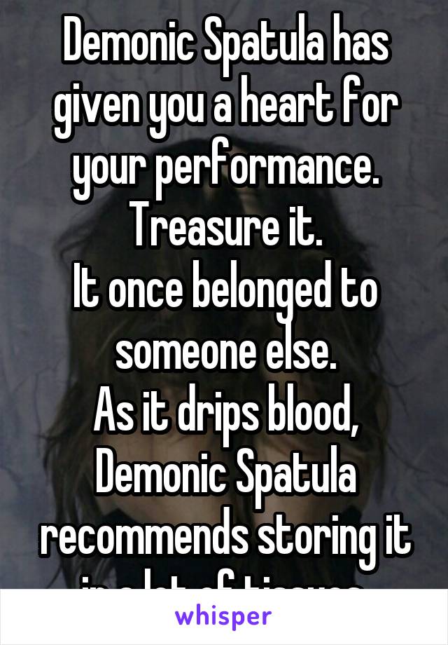 Demonic Spatula has given you a heart for your performance.
Treasure it.
It once belonged to someone else.
As it drips blood, Demonic Spatula recommends storing it in a lot of tissues.