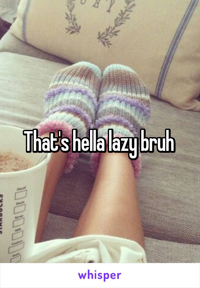 That's hella lazy bruh 