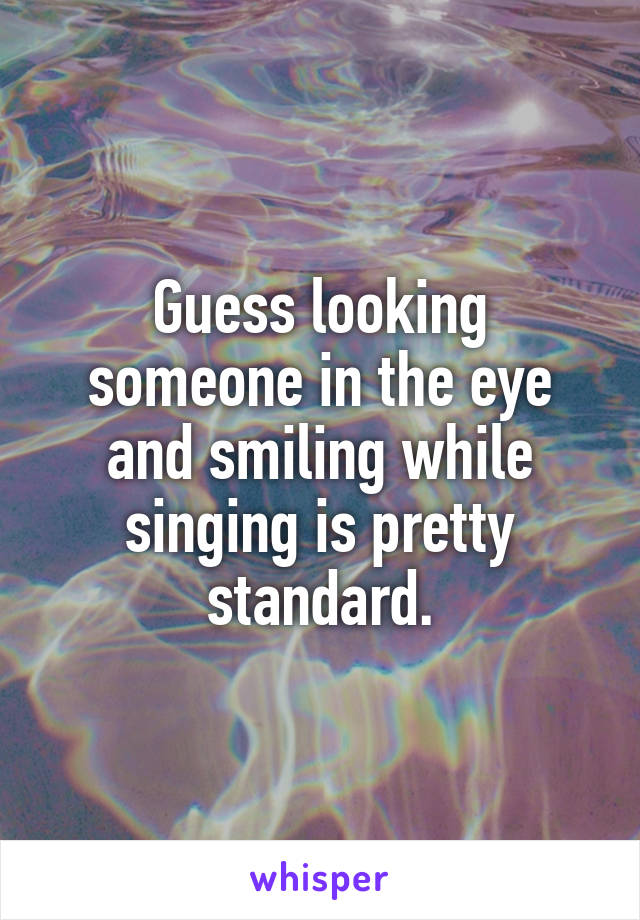 Guess looking someone in the eye and smiling while singing is pretty standard.