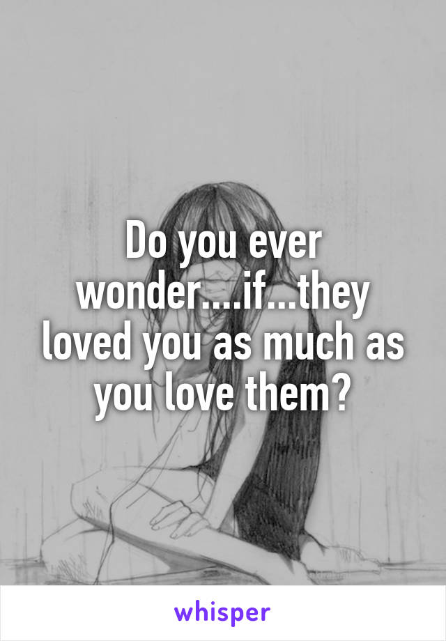 Do you ever wonder....if...they loved you as much as you love them?