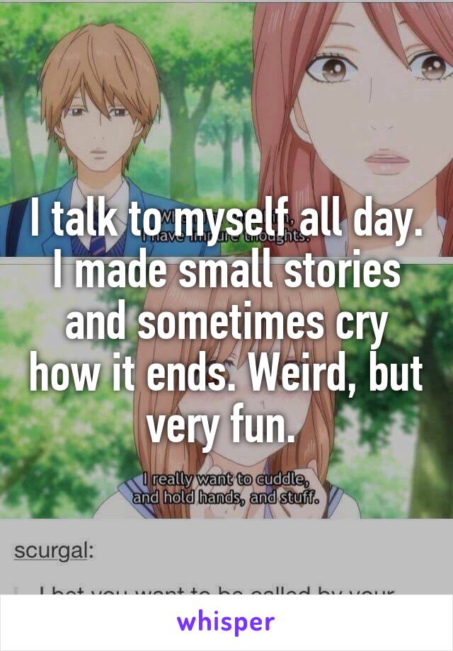 I talk to myself all day. I made small stories and sometimes cry how it ends. Weird, but very fun. 
