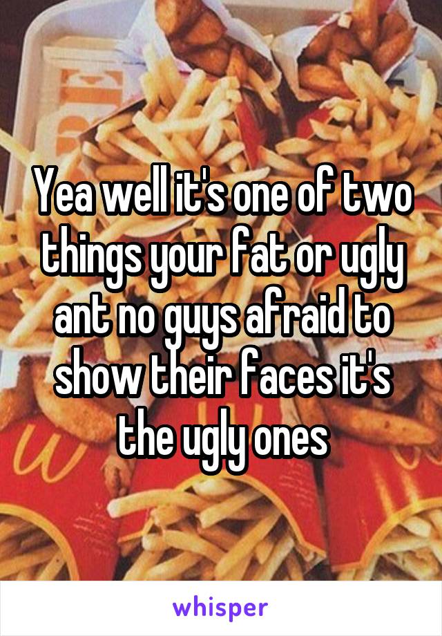 Yea well it's one of two things your fat or ugly ant no guys afraid to show their faces it's the ugly ones