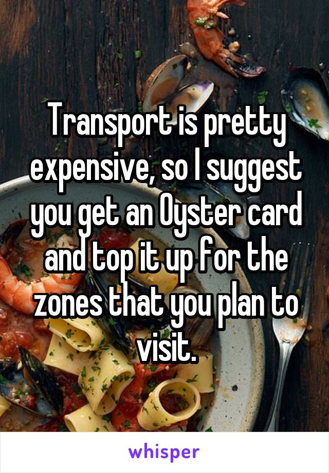 Transport is pretty expensive, so I suggest you get an Oyster card and top it up for the zones that you plan to visit.