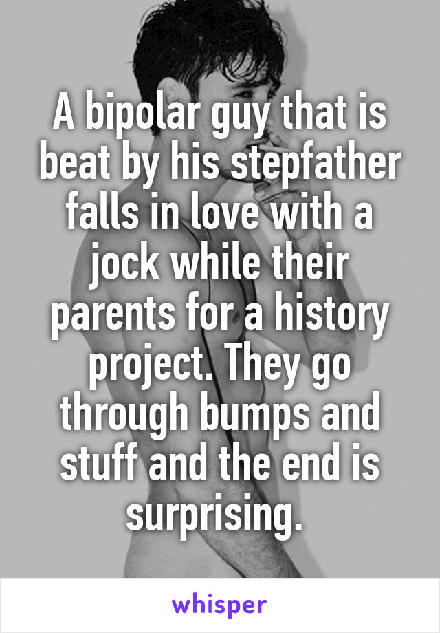 A bipolar guy that is beat by his stepfather falls in love with a jock while their parents for a history project. They go through bumps and stuff and the end is surprising. 