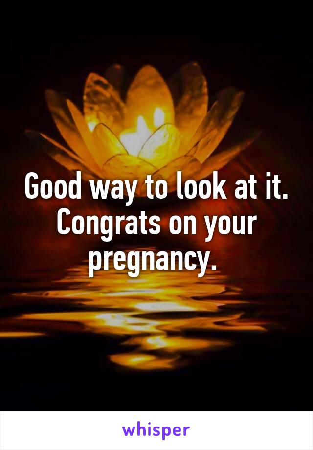 Good way to look at it. Congrats on your pregnancy. 
