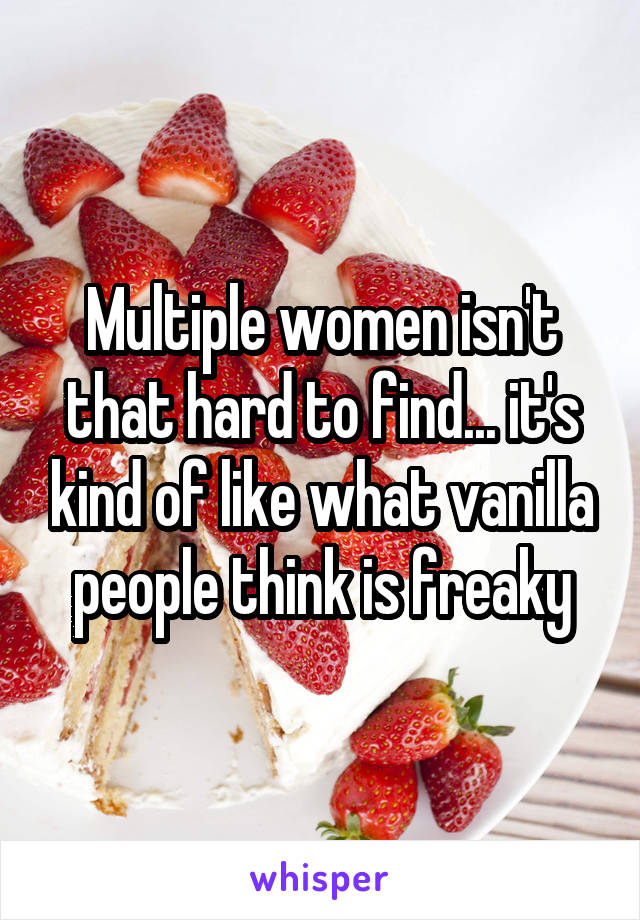 Multiple women isn't that hard to find... it's kind of like what vanilla people think is freaky