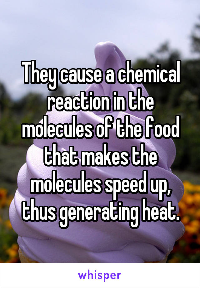 They cause a chemical reaction in the molecules of the food that makes the molecules speed up, thus generating heat.