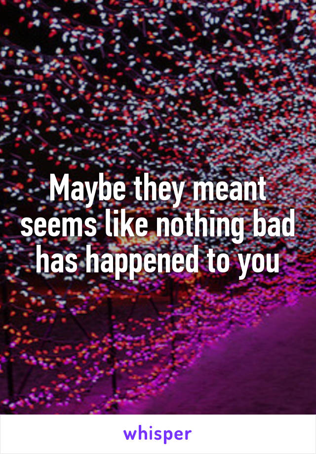 Maybe they meant seems like nothing bad has happened to you