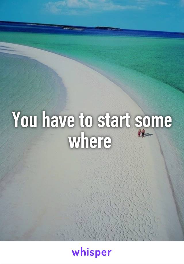 You have to start some where 