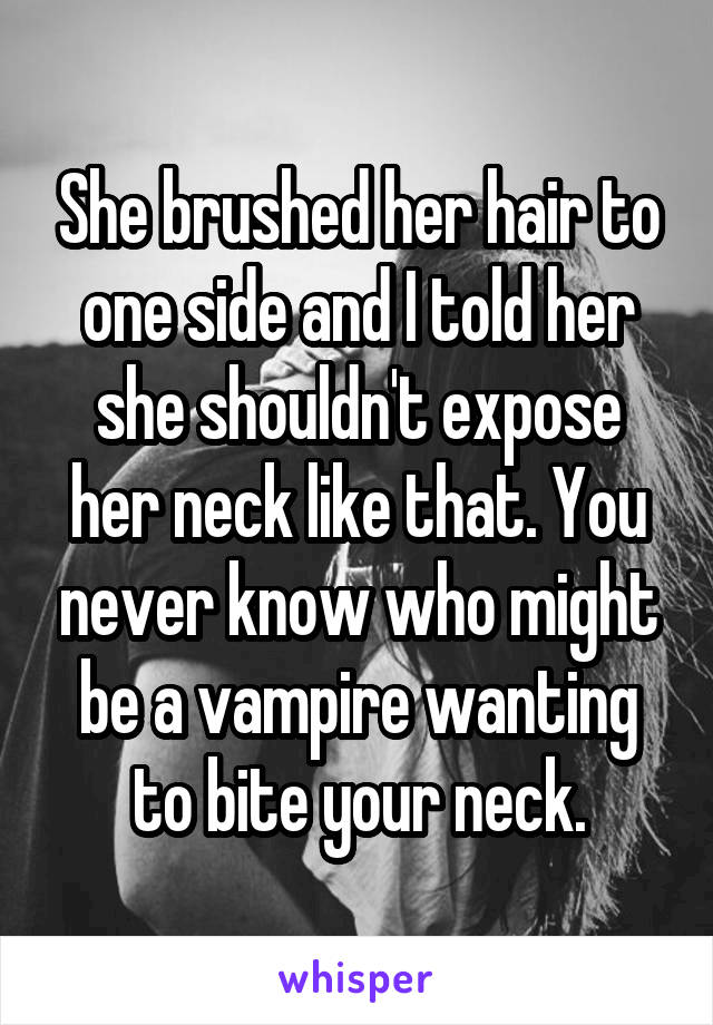 She brushed her hair to one side and I told her she shouldn't expose her neck like that. You never know who might be a vampire wanting to bite your neck.