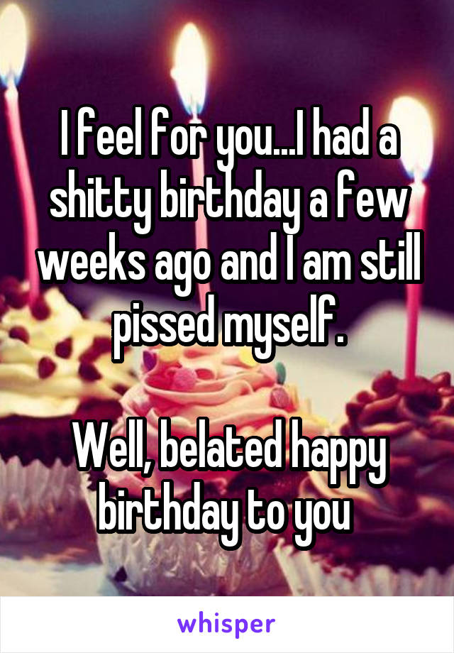 I feel for you...I had a shitty birthday a few weeks ago and I am still pissed myself.

Well, belated happy birthday to you 