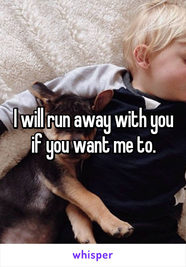 I will run away with you if you want me to.
