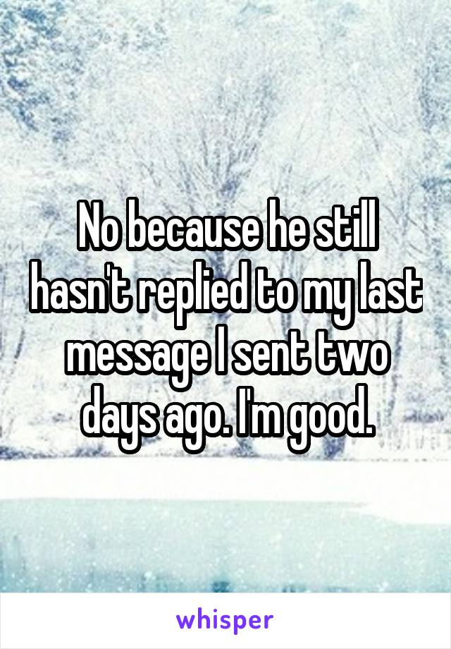 No because he still hasn't replied to my last message I sent two days ago. I'm good.