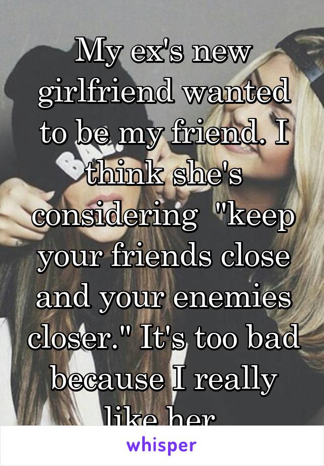 My ex's new girlfriend wanted to be my friend. I think she's considering  "keep your friends close and your enemies closer." It's too bad because I really like her.