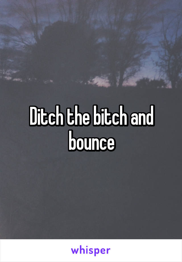 Ditch the bitch and bounce