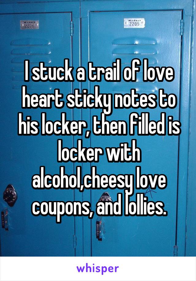 I stuck a trail of love heart sticky notes to his locker, then filled is locker with alcohol,cheesy love coupons, and lollies.