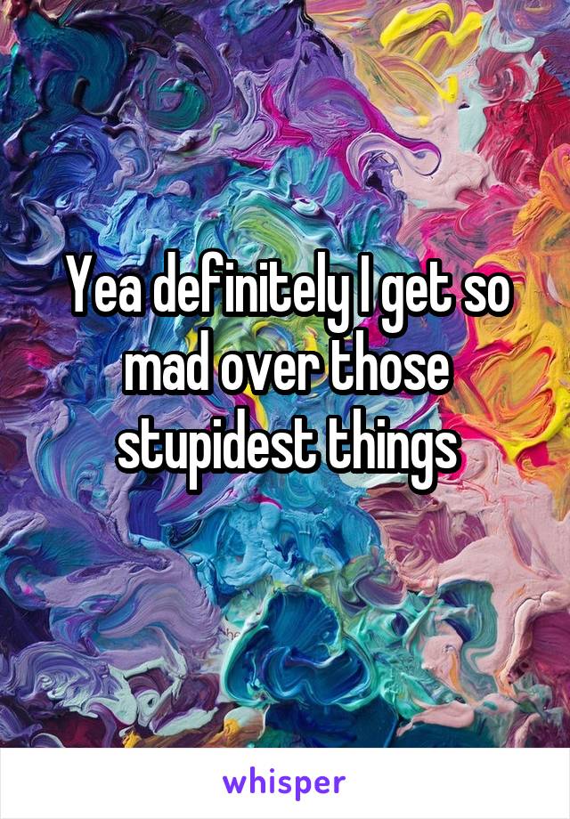 Yea definitely I get so mad over those stupidest things
