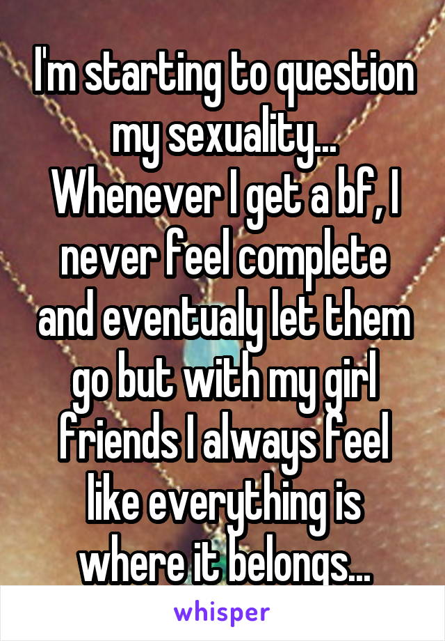 I'm starting to question my sexuality...
Whenever I get a bf, I never feel complete and eventualy let them go but with my girl friends I always feel like everything is where it belongs...