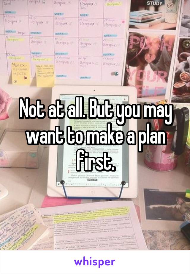 Not at all. But you may want to make a plan first.