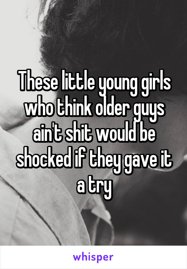 These little young girls who think older guys ain't shit would be shocked if they gave it a try