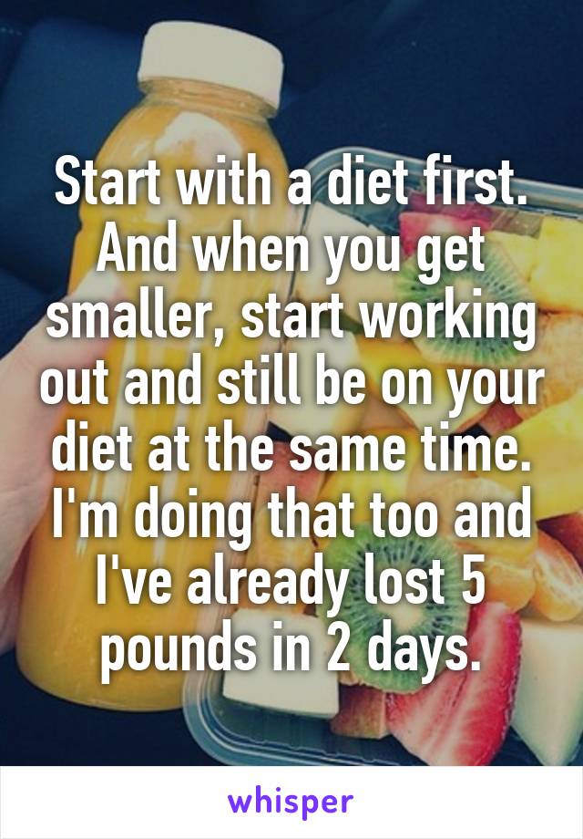 Start with a diet first. And when you get smaller, start working out and still be on your diet at the same time. I'm doing that too and I've already lost 5 pounds in 2 days.