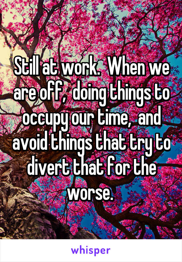 Still at work.  When we are off,  doing things to occupy our time,  and avoid things that try to divert that for the worse. 