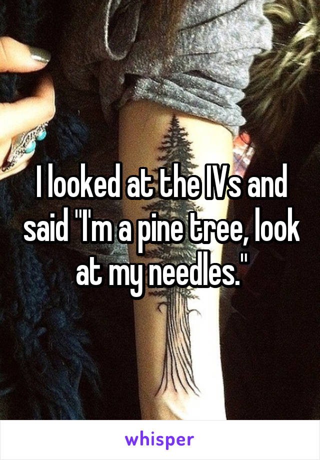 I looked at the IVs and said "I'm a pine tree, look at my needles."